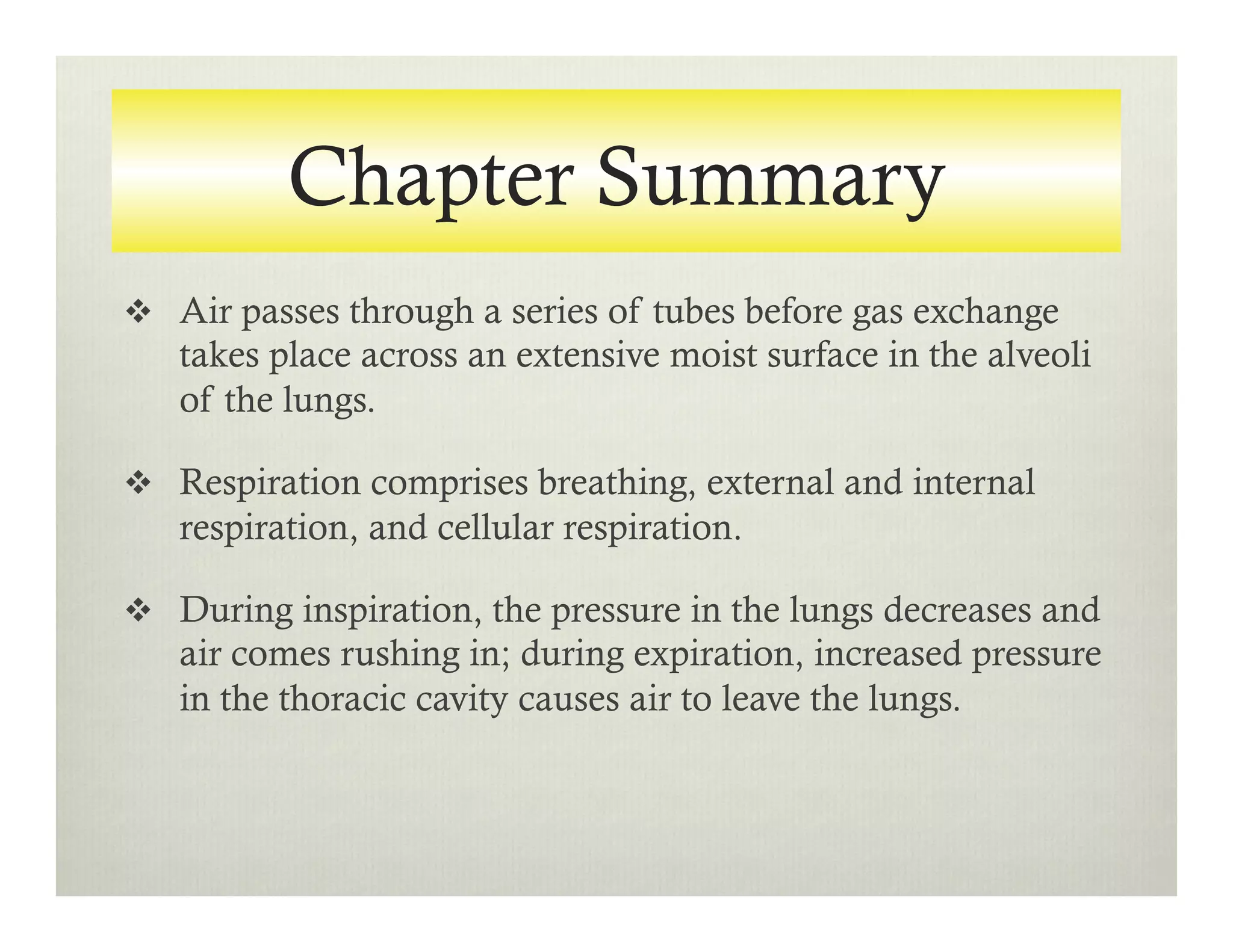Chapter Summary
v  Air passes through a series of tubes before gas exchange
takes place across an extensive moist surface in the alveoli
of the lungs.
v  Respiration comprises breathing, external and internal
respiration, and cellular respiration.
v  During inspiration, the pressure in the lungs decreases and
air comes rushing in; during expiration, increased pressure
in the thoracic cavity causes air to leave the lungs.
 