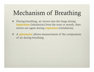 v  During breathing, air moves into the lungs during
inspiration (inhalation) from the nose or mouth, then
moves out again during expiration (exhalation).
v  A spirometer allows measurement of the components
of air during breathing.
Mechanism of Breathing
 