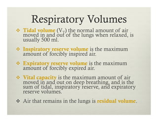 Respiratory Volumes
v  Tidal volume (VT) the normal amount of air
moved in and out of the lungs when relaxed, is
usually 500 ml.
v  Inspiratory reserve volume is the maximum
amount of forcibly inspired air.
v  Expiratory reserve volume is the maximum
amount of forcibly expired air.
v  Vital capacity is the maximum amount of air
moved in and out on deep breathing, and is the
sum of tidal, inspiratory reserve, and expiratory
reserve volumes.
v  Air that remains in the lungs is residual volume.
 