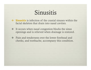 Sinusitis
v  Sinusitis is infection of the cranial sinuses within the
facial skeleton that drain into nasal cavities.
v  It occurs when nasal congestion blocks the sinus
openings and is relieved when drainage is restored.
v  Pain and tenderness over the lower forehead and
cheeks, and toothache, accompany this condition.
 