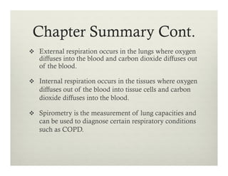 Chapter Summary Cont.
v  External respiration occurs in the lungs where oxygen
diffuses into the blood and carbon dioxide diffuses out
of the blood.
v  Internal respiration occurs in the tissues where oxygen
diffuses out of the blood into tissue cells and carbon
dioxide diffuses into the blood.
v  Spirometry is the measurement of lung capacities and
can be used to diagnose certain respiratory conditions
such as COPD.
 