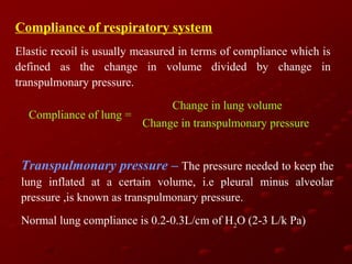 Compliance of respiratory system
Elastic recoil is usually measured in terms of compliance which is
defined as the change in volume divided by change in
transpulmonary pressure.
Compliance of lung =

Change in lung volume
Change in transpulmonary pressure

Transpulmonary pressure – The pressure needed to keep the
lung inflated at a certain volume, i.e pleural minus alveolar
pressure ,is known as transpulmonary pressure.
Normal lung compliance is 0.2-0.3L/cm of H2O (2-3 L/k Pa)

 