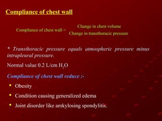 Compliance of chest wall
Compliance of chest wall =

Change in chest volume
Change in transthoracic pressure

* Transthoracic pressure equals atmospheric pressure minus
intrapleural pressure.
Normal value 0.2 L/cm H2O
Compliance of chest wall reduce : Obesity
 Condition causing generalized edema
 Joint disorder like amkylosing spondylitis.

 