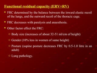 Functional residual capacity (ERV+RV)
 FRC determined by the balance between the inward elastic recoil
of the lungs, and the outward recoil of the thoracic cage.
 FRC decreases with paralysis and anaesthesia.
 Other factor effect the FRC:
o Body size (increases of about 32-51 ml/cm of height)
o Gender (10% less in women of same height)
o Posture (supine posture decreases FRC by 0.5-1.0 litre in an
adult)
o Lung pathology.

 
