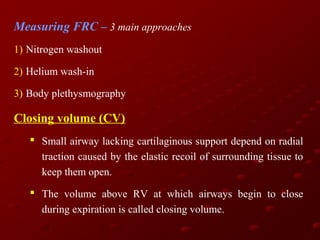 Measuring FRC – 3 main approaches
1) Nitrogen washout
2) Helium wash-in
3) Body plethysmography

Closing volume (CV)
 Small airway lacking cartilaginous support depend on radial
traction caused by the elastic recoil of surrounding tissue to
keep them open.
 The volume above RV at which airways begin to close
during expiration is called closing volume.

 