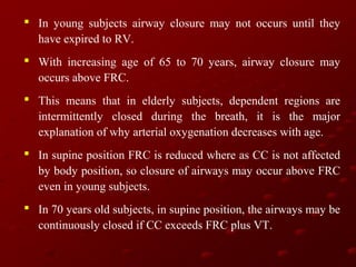  In young subjects airway closure may not occurs until they
have expired to RV.
 With increasing age of 65 to 70 years, airway closure may
occurs above FRC.
 This means that in elderly subjects, dependent regions are
intermittently closed during the breath, it is the major
explanation of why arterial oxygenation decreases with age.
 In supine position FRC is reduced where as CC is not affected
by body position, so closure of airways may occur above FRC
even in young subjects.
 In 70 years old subjects, in supine position, the airways may be
continuously closed if CC exceeds FRC plus VT.

 