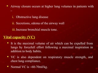  Airway closure occurs at higher lung volumes in patients with
–
i. Obstructive lung disease
ii. Secretions, edema of the airway wall
iii. Increase bronchial muscle tone.

Vital capacity (VC)
 It is the maximal volume of air which can be expelled from
lungs by forcefull effort following a maximal inspiration in
addition to body habits.
 VC is also dependent on respiratory muscle strength, and
chest lung compliance.
 Normal VC is ~60-70ml/kg.

 