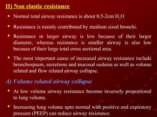 II) Non elastic resistance
 Normal total airway resistance is about 0.5-2cm H2O
 Resistance is mainly contributed by medium sized bronchi.
 Resistance in larger airway is low because of their larger
diameter, whereas resistance is smaller airway is also low
because of their large total cross sectional area.
 The most important cause of increased airway resistance include
bronchospasm, secretions and mucosal oedema as well as volume
related and flow related airway collapse.

A) Volume related airway collapse
 At low volume airway resistance become inversely proportional
to lung volume.
 Increasing lung volume upto normal with positive end expiratory
pressure (PEEP) can reduce airway resistance.

 