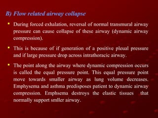B) Flow related airway collapse
 During forced exhalation, reversal of normal transmural airway
pressure can cause collapse of these airway (dynamic airway
compression).
 This is because of if generation of a positive pleual pressure
and if large pressure drop across intrathoracic airway.
 The point along the airway where dynamic compression occurs
is called the equal pressure point. This equal pressure point
move towards smaller airway as lung volume decreases.
Emphysema and asthma predisposes patient to dynamic airway
compression. Emphsema destroys the elastic tissues that
normally support smller airway.

 