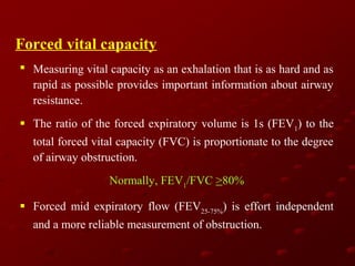 Forced vital capacity
 Measuring vital capacity as an exhalation that is as hard and as
rapid as possible provides important information about airway
resistance.
 The ratio of the forced expiratory volume is 1s (FEV1) to the
total forced vital capacity (FVC) is proportionate to the degree
of airway obstruction.
Normally, FEV1/FVC >80%
 Forced mid expiratory flow (FEV25-75%) is effort independent
and a more reliable measurement of obstruction.

 