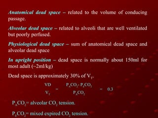 Anatomical dead space – related to the volume of conducing
passage.
Alveolar dead space – related to alveoli that are well ventilated
but poorly perfused.
Physiological dead space – sum of anatomical dead space and
alveolar dead space
In upright position – dead space is normally about 150ml for
most adult (~2ml/kg)
Dead space is approximately 30% of VT.
VD
VT

=

PACO2- PECO2
PACO2

PACO2= alveolar CO2 tension.
PECO2= mixed expired CO2 tension.

=

0.3

 