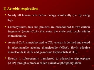 1) Aerobic respiration
 Nearly all human cells derive energy aerobically (i.e. by using
O2).
 Carbohydrates, fats and proteins are metabolized to two carbon
fragments (acetyl-CoA) that enter the citric acid cycle within
mitrochondria.
 Acetycl-CoA is metabolized to CO2- energy is derived and stored
in nicotinamide adenine dinucleotide (NDA), flavin adenine
dinucleotide (FAD), and guanosine triphosphate (GTP).
 Energy is subsequently transferred to adenosine triphosphate
(ATP) through a process called oxidative phosphorylation.

 