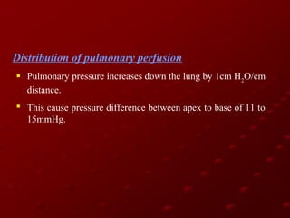 Distribution of pulmonary perfusion
 Pulmonary pressure increases down the lung by 1cm H2O/cm
distance.
 This cause pressure difference between apex to base of 11 to
15mmHg.

 
