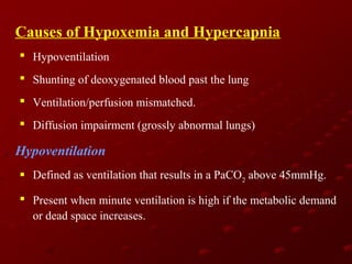 Causes of Hypoxemia and Hypercapnia
 Hypoventilation
 Shunting of deoxygenated blood past the lung
 Ventilation/perfusion mismatched.
 Diffusion impairment (grossly abnormal lungs)

Hypoventilation
 Defined as ventilation that results in a PaCO2 above 45mmHg.
 Present when minute ventilation is high if the metabolic demand
or dead space increases.

 