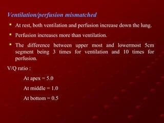 Ventilation/perfusion mismatched
 At rest, both ventilation and perfusion increase down the lung.
 Perfusion increases more than ventilation.
 The difference between upper most and lowermost 5cm
segment being 3 times for ventilation and 10 times for
perfusion.
V/Q ratio :
At apex = 5.0
At middle = 1.0
At bottom = 0.5

 