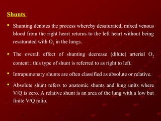 Shunts
 Shunting denotes the process whereby desaturated, mixed venous
blood from the right heart returns to the left heart without being
resaturated with O2 in the lungs.
 The overall effect of shunting decrease (dilute) arterial O 2
content ; this type of shunt is referred to as right to left.
 Intrapumonary shunts are often classified as absolute or relative.
 Absolute shunt refers to anatomic shunts and lung units where
V/Q is zero. A relative shunt is an area of the lung with a low but
finite V/Q ratio.

 