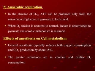 2) Anaerobic respiration
 In the absence of O-2, ATP can be produced only from the
conversion of glucose to pyruvate to lactic acid.
 When O2 tension is restored to normal, lactate is reconverted to
pyruvate and aerobic metabolism is resumed.

Effects of anesthesia on Cell metabolism
 General anesthesia typically reduces both oxygen consumption
and CO2 production by about 15%.
 The greater reductions are in cerebral and cardiac O 2
consumption.

 