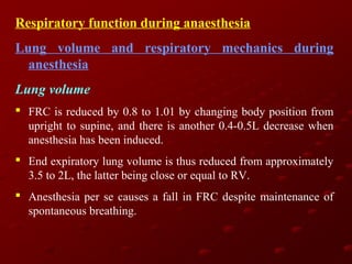 Respiratory function during anaesthesia
Lung volume and respiratory mechanics during
anesthesia
Lung volume
 FRC is reduced by 0.8 to 1.01 by changing body position from
upright to supine, and there is another 0.4-0.5L decrease when
anesthesia has been induced.
 End expiratory lung volume is thus reduced from approximately
3.5 to 2L, the latter being close or equal to RV.
 Anesthesia per se causes a fall in FRC despite maintenance of
spontaneous breathing.

 