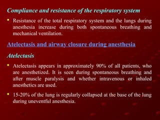 Compliance and resistance of the respiratory system
 Resistance of the total respiratory system and the lungs during
anesthesia increase during both spontaneous breathing and
mechanical ventilation.

Atelectasis and airway closure during anesthesia
Atelectasis
 Atelectasis appears in approximately 90% of all patients, who
are anesthetized. It is seen during spontaneous breathing and
after muscle paralysis and whether intravenous or inhaled
anesthetics are used.
 15-20% of the lung is regularly collapsed at the base of the lung
during uneventful anesthesia.

 