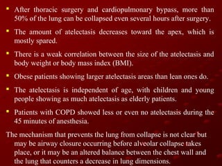  After thoracic surgery and cardiopulmonary bypass, more than
50% of the lung can be collapsed even several hours after surgery.
 The amount of atelectasis decreases toward the apex, which is
mostly spared.
 There is a weak correlation between the size of the atelectasis and
body weight or body mass index (BMI).
 Obese patients showing larger atelectasis areas than lean ones do.
 The atelectasis is independent of age, with children and young
people showing as much atelectasis as elderly patients.
 Patients with COPD showed less or even no atelectasis during the
45 minutes of anesthesia.
The mechanism that prevents the lung from collapse is not clear but
may be airway closure occurring before alveolar collapse takes
place, or it may be an altered balance between the chest wall and
the lung that counters a decrease in lung dimensions.

 