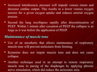  Increased intrathoracic pressure will impede venous return and
decrease cardiac output. This results in a lower venous oxygen
tension for a given oxygen uptake and reduces arterial oxygen
tension.
 Second the lung recollapses rapidly after discontinuation of
PEEP. Within 1 minute after cessation of PEEP the collapse is as
large as it was before the application of PEEP.

Maintenance of muscle tone
 Use of an anesthetic that allows maintenance of respiratory
muscle tone will prevent atelectasis from forming.
 Ketamine does not impair muscle tone and does not cause
collapse.
 Another technique used in an attempt to restore respiratory
muscle tone in pacing of the diaphragm by applying phrenic
nerve stimulation, which did reduce the atelectatic area.

 