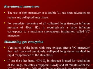 Recruitment maneuvers
 The use of sigh maneuver or a double VT has been advocated to
reopen any collapsed lung tissue.
 For complete reopening of all collapsed lung tissue,an inflation
pressure of 40cm H2o is required.such a large inflation
corresponds to a maximum spontaneous inspiration, called VC
maneuver

Minimizing gas resorption
 Ventilation of the lungs with pure oxygen after a VC maneuver
that had reopened previously collapsed lung tissue resulted in
rapid reappearance of the atelectasis.
 If one the other hand, 40% O2 in nitrogen is used for ventilation
of the lungs, atelectasis reappears slowly and 40 minutes after the

 