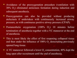  Avoidance of the preoxygenation procedure (ventilation with
30% O2) eliminated atelectasis formation during induction and
subsequent anesthesia.
 Preoxygenation can also be provided without producing
atelectasis if undertaken with continuously increased airway
pressure, as with continuous positive airway pressure (CPAP).
 Postanesthetic oxygenation (100% O2) 10 minutes before
termination of anesthesia together with a VC maneuver at the end
of anesthesia.
 This is most likely the effect of first reopening collapsed tissue
and then under the influence of 100% O2 derecruiting previously
opened lung tissue.
 A VC maneuver followed a lower O2 concentration, 40% kept the
lung open after recruitment until the end of anesthesia.

 