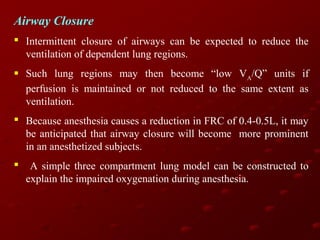 Airway Closure
 Intermittent closure of airways can be expected to reduce the
ventilation of dependent lung regions.
 Such lung regions may then become “low VA/Q” units if
perfusion is maintained or not reduced to the same extent as
ventilation.
 Because anesthesia causes a reduction in FRC of 0.4-0.5L, it may
be anticipated that airway closure will become more prominent
in an anesthetized subjects.


A simple three compartment lung model can be constructed to
explain the impaired oxygenation during anesthesia.

 