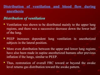 Distribution of ventilation and blood flow during
anesthesia
Distribution of ventilation
 Ventilation was shown to be distributed mainly to the upper lung
regions, and there was a successive decrease down the lower half
of the lung.
 PEEP increases dependent lung ventilation in anesthetized
subjects in the lateral position.
 More even distribution between the upper and lower lung regions
have also been made in supine anesthetized humans after previous
inflation if the lungs, similar to PEEP.
 Thus, restrotation of overall FRC toward or beyond the awake
level returns gas distribution toward the awake pattern.

 