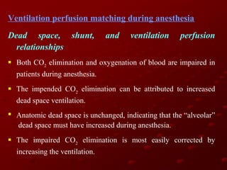 Ventilation perfusion matching during anesthesia
Dead space, shunt,
relationships

and

ventilation

perfusion

 Both CO2 elimination and oxygenation of blood are impaired in
patients during anesthesia.
 The impended CO2 elimination can be attributed to increased
dead space ventilation.
 Anatomic dead space is unchanged, indicating that the “alveolar”
dead space must have increased during anesthesia.
 The impaired CO2 elimination is most easily corrected by
increasing the ventilation.

 
