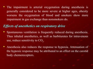  The impairment is arterial oxygenation during anesthesia is
generally considered to be more severe at higher ages, obesity
worsens the oxygenation of blood and smokers show more
impairment in gas exchange than nonsmokers do.

Effects of anesthetics on respiratory drive
 Spontaneous ventilation is frequently reduced during anesthesia.
Thus inhaled anesthetics, as well as barbiturates for intravenous
use, reduce sensitivity to CO2.
 Anesthesia also reduces the response to hypoxia. Attenuation of
the hypoxic response may be attributed to an effect on the carotid
body chemoreceptors.

 