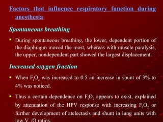 Factors that influence respiratory function during
anesthesia
Spontaneous breathing
 During spontaneous breathing, the lower, dependent portion of
the diaphragm moved the most, whereas with muscle paralysis,
the upper, nondependent part showed the largest displacement.

Increased oxygen fraction
 When FIO2 was increased to 0.5 an increase in shunt of 3% to
4% was noticed.
 Thus a certain dependence on FIO2 appears to exist, explained
by attenuation of the HPV response with increasing FIO2 or
further development of atelectasis and shunt in lung units with

 