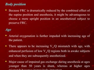 Body position
 Because FRC is dramatically reduced by the combined effect of
the supine position and anesthesia, it might be advantageous to
choose a more upright position in an anesthetized subject to
preserve FRC.

Age
 Arterial oxygenation is further impeded with increasing age of
the patient.
 There appears to be increasing VA/Q mismatch with age, with
enhanced perfusion of low VA/Q regions both in awake subjects
and when they are subsequently anesthetized.
 Major cause of impaired gas exchange during anesthesia at ages
younger than 50 years is shunt, whereas at higher ages

 