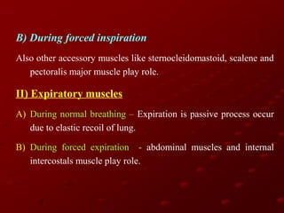 B) During forced inspiration
Also other accessory muscles like sternocleidomastoid, scalene and
pectoralis major muscle play role.

II) Expiratory muscles
A) During normal breathing – Expiration is passive process occur
due to elastic recoil of lung.
B) During forced expiration - abdominal muscles and internal
intercostals muscle play role.

 
