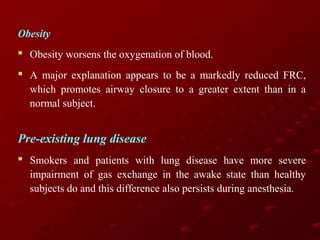 Obesity
 Obesity worsens the oxygenation of blood.
 A major explanation appears to be a markedly reduced FRC,
which promotes airway closure to a greater extent than in a
normal subject.

Pre-existing lung disease
 Smokers and patients with lung disease have more severe
impairment of gas exchange in the awake state than healthy
subjects do and this difference also persists during anesthesia.

 