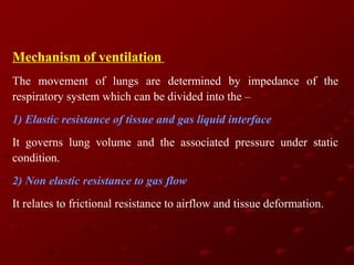 Mechanism of ventilation
The movement of lungs are determined by impedance of the
respiratory system which can be divided into the –
1) Elastic resistance of tissue and gas liquid interface
It governs lung volume and the associated pressure under static
condition.
2) Non elastic resistance to gas flow
It relates to frictional resistance to airflow and tissue deformation.

 