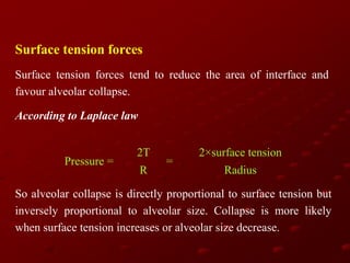 Surface tension forces
Surface tension forces tend to reduce the area of interface and
favour alveolar collapse.
According to Laplace law

Pressure =

2T
R

=

2×surface tension
Radius

So alveolar collapse is directly proportional to surface tension but
inversely proportional to alveolar size. Collapse is more likely
when surface tension increases or alveolar size decrease.

 