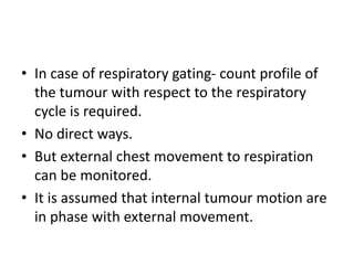 • In case of respiratory gating- count profile of
the tumour with respect to the respiratory
cycle is required.
• No direct ways.
• But external chest movement to respiration
can be monitored.
• It is assumed that internal tumour motion are
in phase with external movement.
 
