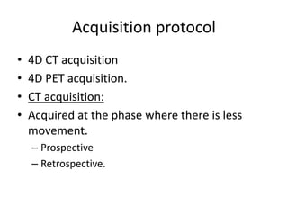 Acquisition protocol
• 4D CT acquisition
• 4D PET acquisition.
• CT acquisition:
• Acquired at the phase where there is less
movement.
– Prospective
– Retrospective.
 