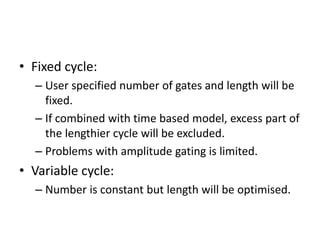 • Fixed cycle:
– User specified number of gates and length will be
fixed.
– If combined with time based model, excess part of
the lengthier cycle will be excluded.
– Problems with amplitude gating is limited.
• Variable cycle:
– Number is constant but length will be optimised.
 