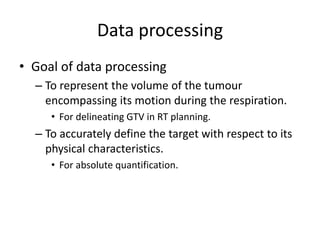 Data processing
• Goal of data processing
– To represent the volume of the tumour
encompassing its motion during the respiration.
• For delineating GTV in RT planning.
– To accurately define the target with respect to its
physical characteristics.
• For absolute quantification.
 