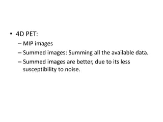 • 4D PET:
– MIP images
– Summed images: Summing all the available data.
– Summed images are better, due to its less
susceptibility to noise.
 