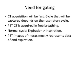 Need for gating
• CT acquisition will be fast. Cycle that will be
captured depends on the respiratory cycle.
• PET CT is acquired in free breathing.
• Normal cycle: Expiration > Inspiration.
• PET images of thorax mostly represents data
of end expiration.
 