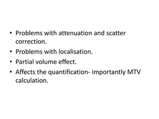 • Problems with attenuation and scatter
correction.
• Problems with localisation.
• Partial volume effect.
• Affects the quantification- importantly MTV
calculation.
 