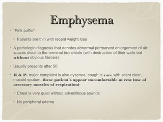 EmphysemaEmphysema
“Pink puffer”
Patients are thin with recent weight loss
A pathologic diagnosis that denotes abnormal permanent enlargement of air
spaces distal to the terminal bronchiole (with destruction of their walls but
without obvious fibrosis)
Usually presents after 50
H & P: major complaint is also dyspnea, cough is rare with scant clear,
mucoid sputum, these patient’s appear uncomfortable at rest (use of
accessory muscles of respiration)
Chest is very quiet without adventitious sounds
No peripheral edema
 