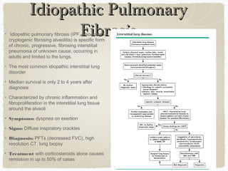 Idiopathic PulmonaryIdiopathic Pulmonary
FibrosisFibrosisIdiopathic pulmonary fibrosis (IPF, also called
cryptogenic fibrosing alveolitis) is specific form
of chronic, progressive, fibrosing interstitial
pneumonia of unknown cause, occurring in
adults and limited to the lungs.
The most common idiopathic interstitial lung
disorder
Median survival is only 2 to 4 years after
diagnosis
Characterized by chronic inflammation and
fibroproliferation in the interstitial lung tissue
around the alveoli
Symptoms: dyspnea on exertion
Signs: Diffuse inspiratory crackles
Diagnosis: PFTs (decreased FVC), high
resolution CT, lung biopsy
Treatment with corticosteroids alone causes
remission in up to 50% of cases
 