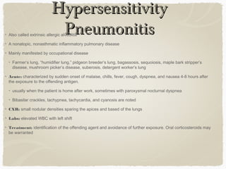 HypersensitivityHypersensitivity
PneumonitisPneumonitisAlso called extrinsic allergic alveolitis
A nonatopic, nonasthmatic inflammatory pulmonary disease
Mainly manifested by occupational disease
Farmer’s lung, “humidifier lung,” pidgeon breeder’s lung, bagassosis, sequoiosis, maple bark stripper’s
disease, mushroom picker’s disease, suberosis, detergent worker’s lung
Acute: characterized by sudden onset of malaise, chills, fever, cough, dyspnea, and nausea 4-8 hours after
the exposure to the offending antigen.
usually when the patient is home after work, sometimes with paroxysmal nocturnal dyspnea
Bibasilar crackles, tachypnea, tachycardia, and cyanosis are noted
CXR: small nodular densities sparing the apices and based of the lungs
Labs: elevated WBC with left shift
Treatment: identification of the offending agent and avoidance of further exposure. Oral corticosteroids may
be warranted
 