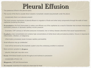 Pleural EffusionPleural EffusionThe presence of fluid in the pleural space
The source of the fluid is usually blood vessels or lymphatic vessels lying beneath under the pleura
occasionally there is an abscess present
The most common mechanism of pleural effusion is migration of fluids and other body components through the walls of intact
capillaries bordering the pleura
Transudative: the fluid (transudate) is watery and diffuses out of the capillaries as a result of disorder that increase intravascular
hydrostatic pressure or decrease capillary oncotic pressure
Examples: CHF (venous or left atrial pressures increased), liver or kidney disease (disorders that cause hypoproteinuria)
Exudative: less concentrated and contains high concentrations of white blood cells and plasma proteins. Occurs in response to
inflammation, infection, or malignancy
Inflammatory processes cause increase capillary permeability
Small effusions may go undetected
most will be removed by the lymphatic system once the underlying condition is resolved
Most common symptom is dyspnea
pleuritic chest pain may also occur
Exam: diminished breath sounds throughout and dullness to precession
occasionally a friction rub
Diagnosis: CXR and thoracentesis
Treatment: supportive for small and chest tube for large
 