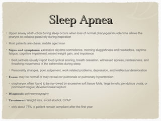 Sleep ApneaSleep Apnea
Upper airway obstruction during sleep occurs when loss of normal pharyngeal muscle tone allows the
pharynx to collapse passively during inspiration
Most patients are obese, middle aged man
Signs and symptoms: excessive daytime somnolence, morning sluggishness and headaches, daytime
fatigue, cognitive impairment, recent weight gain, and impotence
Bed partners usually report loud cyclical snoring, breath cessation, witnessed apneas, restlessness, and
thrashing movements of the extremities during sleep
Personality changes, poor judgement, work related problems, depression, and intellectual deterioration
Exam: may be normal or may reveal cor pulmonale or pulmonary hypertension
oropharynx often found to be narrowed by excessive soft tissue folds, large tonsils, pendulous uvula, or
prominent tongue; deviated nasal septum
Diagnosis: polysomnography
Treatment: Weight loss, avoid alcohol, CPAP
only about 75% of patient remain compliant after the first year
 