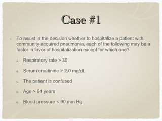 Case #1Case #1
1. To assist in the decision whether to hospitalize a patient with
community acquired pneumonia, each of the following may be a
factor in favor of hospitalization except for which one?
A. Respiratory rate > 30
B. Serum creatinine > 2.0 mg/dL
C. The patient is confused
D. Age > 64 years
E. Blood pressure < 90 mm Hg
 
